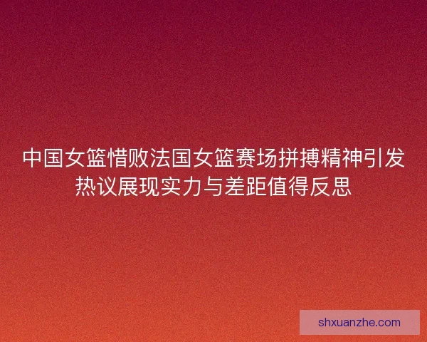 中国女篮惜败法国女篮赛场拼搏精神引发热议展现实力与差距值得反思