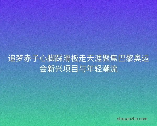 追梦赤子心脚踩滑板走天涯聚焦巴黎奥运会新兴项目与年轻潮流